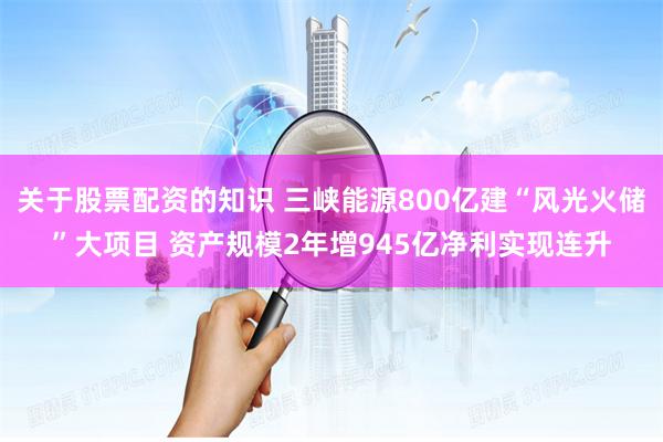 關于股票配資的知識 三峽能源800億建“風光火儲”大項目 資產規模2年增945億凈利實現連升